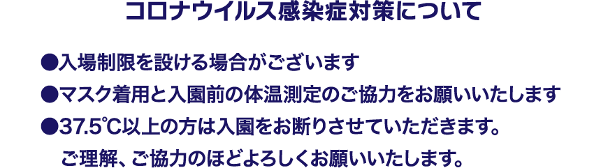 コロナウイルス感染症対策について「入場制限を設ける場合がございます」「マスク着用と入園前の体温測定のご協力をお願いいたします」「37.5度以上の方は入園をお断りさせていただきます。ご理解、ご協力のほどよろしくお願いいたします」